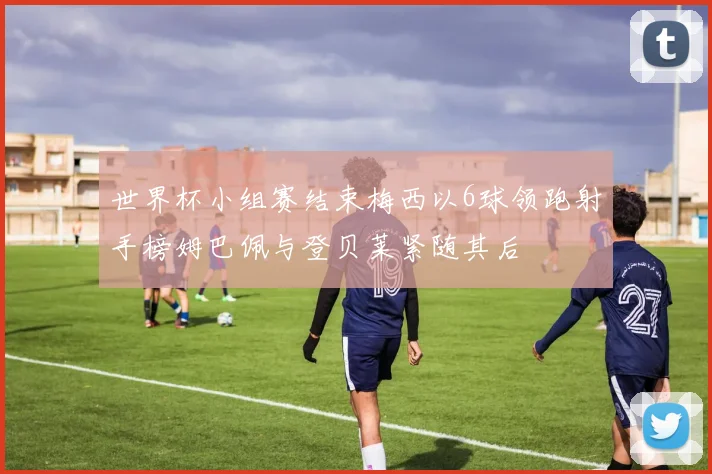 世界杯小组赛结束梅西以6球领跑射手榜姆巴佩与登贝莱紧随其后