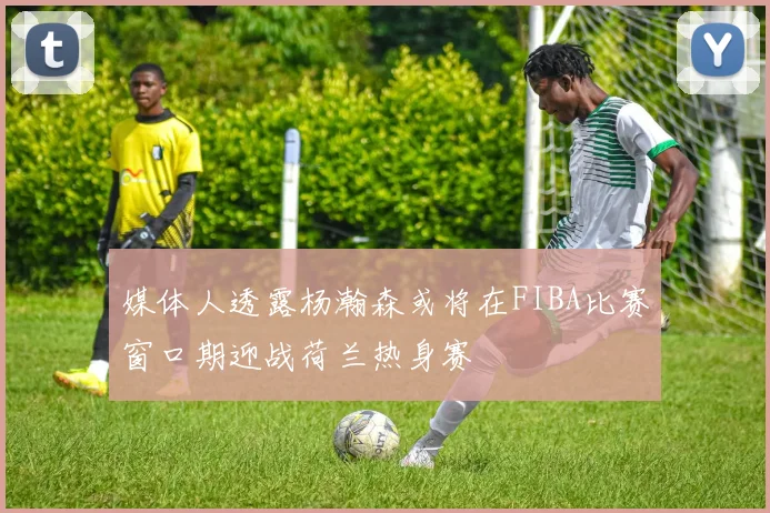 媒体人透露杨瀚森或将在FIBA比赛窗口期迎战荷兰热身赛