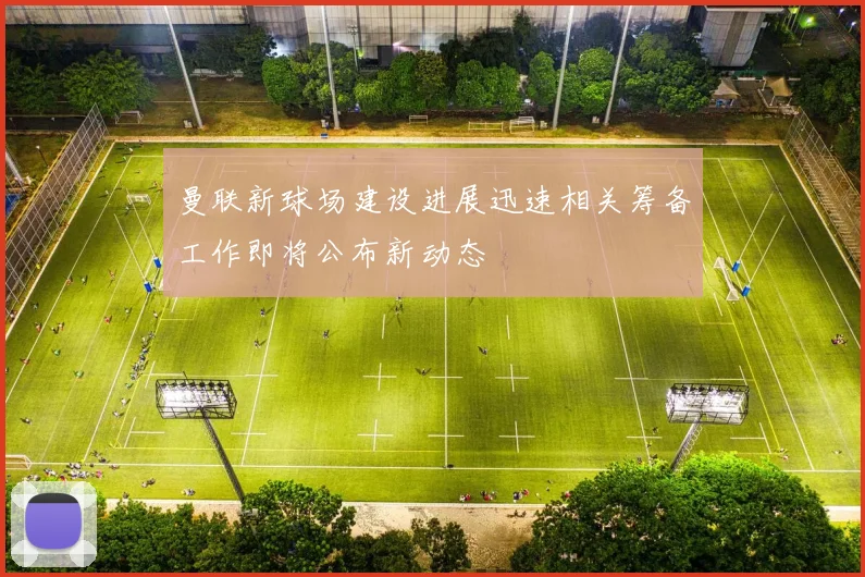 曼联新球场建设进展迅速相关筹备工作即将公布新动态
