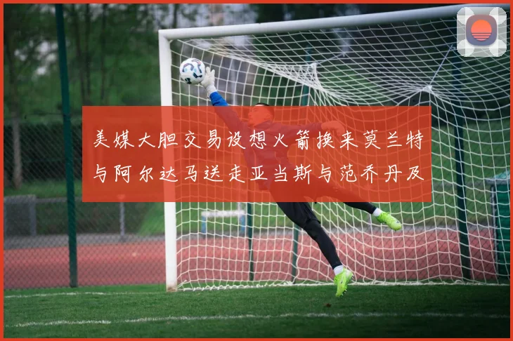 美媒大胆交易设想火箭换来莫兰特与阿尔达马送走亚当斯与范乔丹及两个选秀权