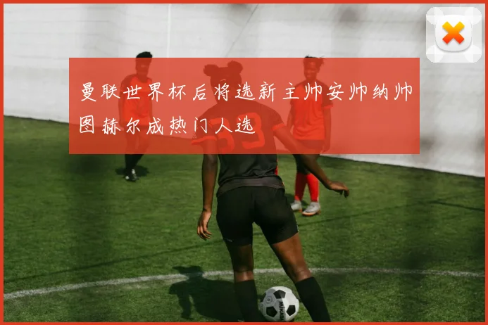 曼联世界杯后将选新主帅安帅纳帅图赫尔成热门人选