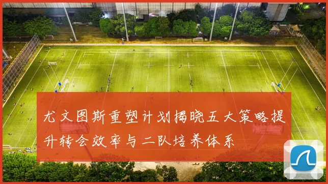 尤文图斯重塑计划揭晓五大策略提升转会效率与二队培养体系