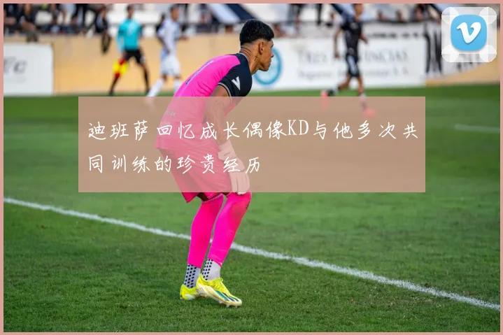 迪班萨回忆成长偶像KD与他多次共同训练的珍贵经历