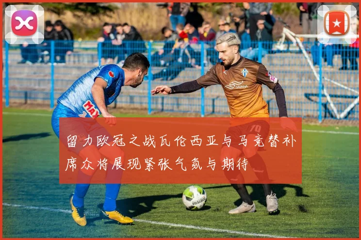 留力欧冠之战瓦伦西亚与马竞替补席众将展现紧张气氛与期待