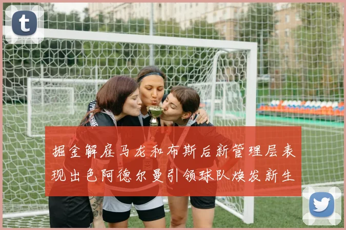 掘金解雇马龙和布斯后新管理层表现出色阿德尔曼引领球队焕发新生