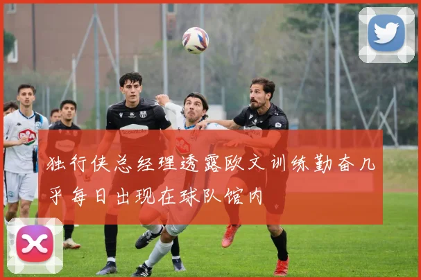独行侠总经理透露欧文训练勤奋几乎每日出现在球队馆内