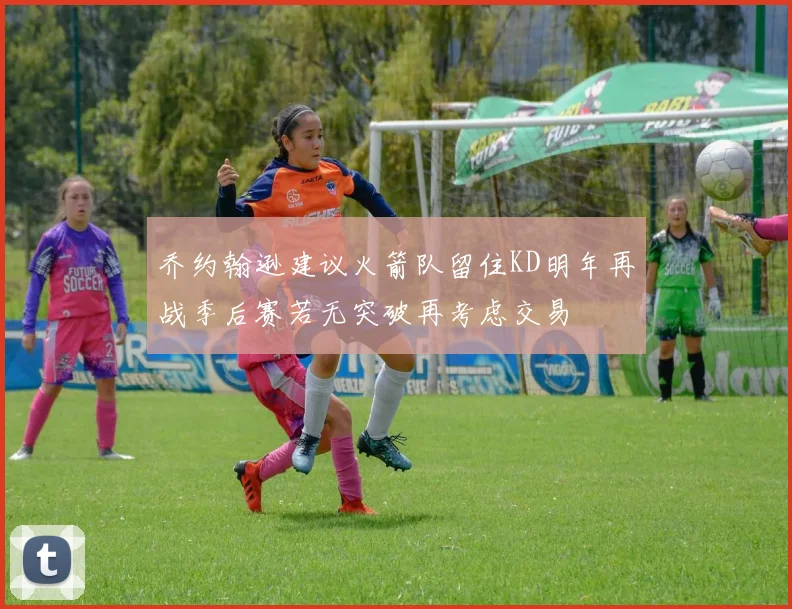 乔约翰逊建议火箭队留住KD明年再战季后赛若无突破再考虑交易