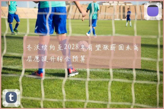 齐沃续约至2028年有望涨薪国米高层愿提升转会预算
