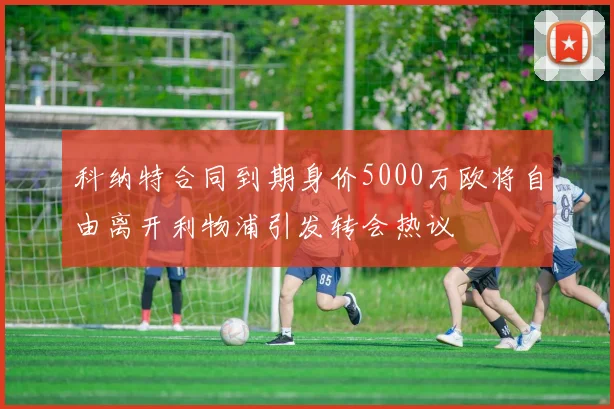 科纳特合同到期身价5000万欧将自由离开利物浦引发转会热议