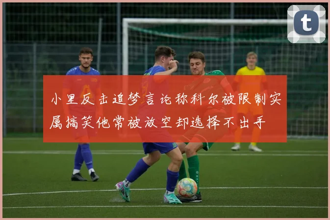 小里反击追梦言论称科尔被限制实属搞笑他常被放空却选择不出手