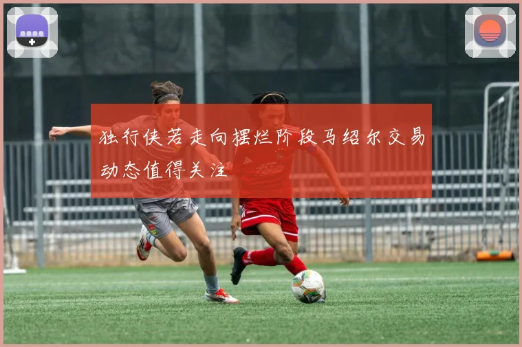 独行侠若走向摆烂阶段马绍尔交易动态值得关注