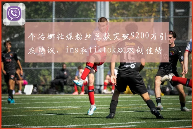 乔治娜社媒粉丝总数突破9200万引发热议，ins和tiktok双双创佳绩