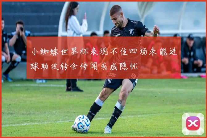 小蜘蛛世界杯表现不佳四场未能进球助攻转会传闻或成隐忧