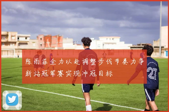 陈雨菲全力以赴调整步伐节奏力争新站冠军赛实现冲冠目标