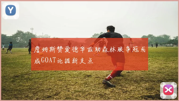 詹姆斯赞爱德华兹助森林狼争冠或成GOAT论据新支点