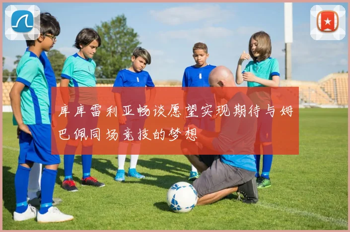 库库雷利亚畅谈愿望实现期待与姆巴佩同场竞技的梦想