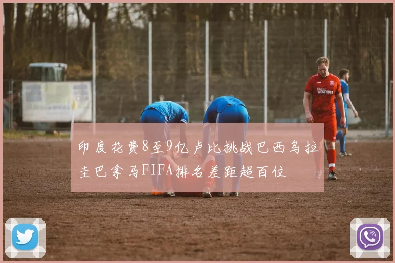 印度花费8至9亿卢比挑战巴西乌拉圭巴拿马FIFA排名差距超百位