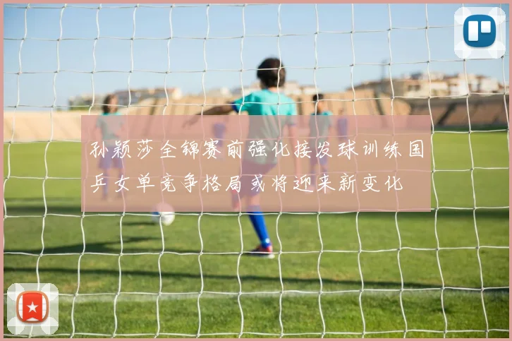 孙颖莎全锦赛前强化接发球训练国乒女单竞争格局或将迎来新变化