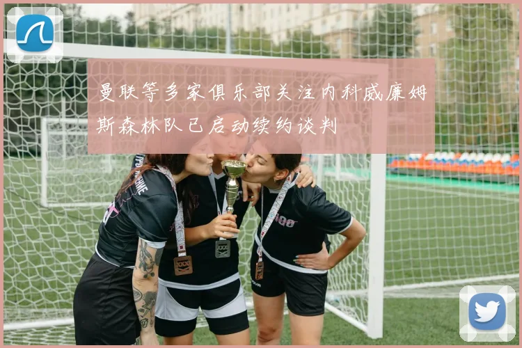 曼联等多家俱乐部关注内科威廉姆斯森林队已启动续约谈判