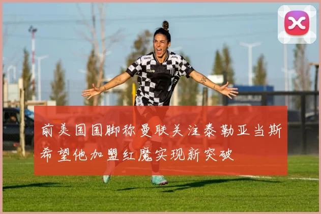 前美国国脚称曼联关注泰勒亚当斯希望他加盟红魔实现新突破