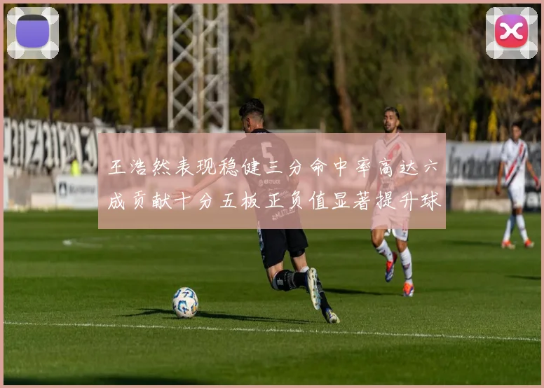 王浩然表现稳健三分命中率高达六成贡献十分五板正负值显著提升球队表现