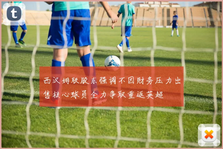 西汉姆联股东强调不因财务压力出售核心球员全力争取重返英超