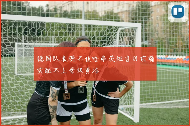 德国队表现不佳哈弗茨坦言目前确实配不上晋级资格