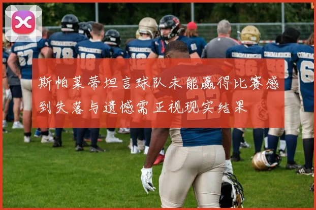 斯帕莱蒂坦言球队未能赢得比赛感到失落与遗憾需正视现实结果
