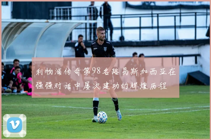 利物浦传奇第98名路易斯加西亚在强强对话中屡次建功的辉煌历程