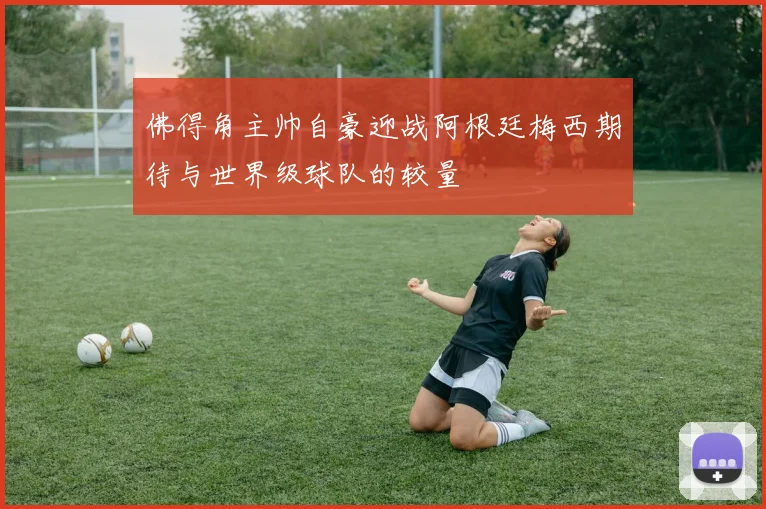 佛得角主帅自豪迎战阿根廷梅西期待与世界级球队的较量