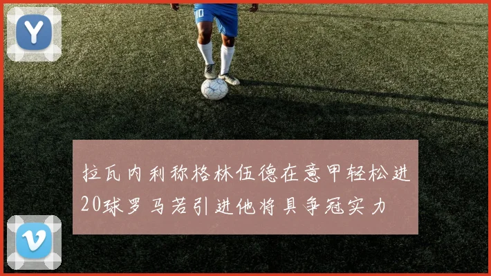 拉瓦内利称格林伍德在意甲轻松进20球罗马若引进他将具争冠实力